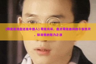 (尊龙是混血还是中国人) 尊龙风采，盘点尊龙最帅的十张照片，探寻他的魅力之源