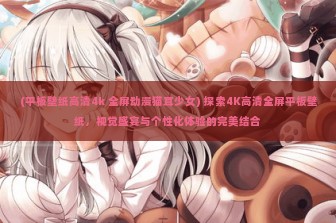 (平板壁纸高清4k 全屏动漫猫耳少女) 探索4K高清全屏平板壁纸，视觉盛宴与个性化体验的完美结合