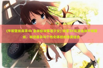 (平板壁纸高清4k 全屏动漫猫耳少女) 探索4K高清全屏平板壁纸，视觉盛宴与个性化体验的完美结合