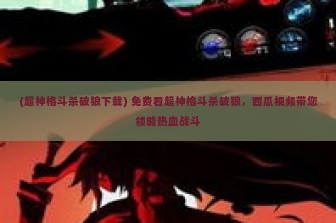 (超神格斗杀破狼下载) 免费看超神格斗杀破狼，西瓜视频带您领略热血战斗