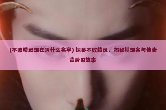 (不败精灵现在叫什么名字) 探秘不败精灵，揭秘其现名与传奇背后的故事