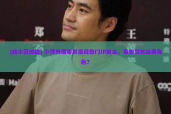 (陵水苏维埃) 小鲜肉谢彬彬挑战热门IP男主，能否驾驭经典角色？